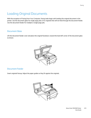 Page 233
Faxing
                    Xerox Color 550/560 PrinterUser Guide233
Loading Original Documents
With the exception of Faxing from Your Computer, faxing tasks begin with\
 loading the original document in the 
printer. Use the document glass for single page jobs or for originals th\
at will not feed through the document feeder. 
Use the document feeder for multiple or single page jobs.
Document Glass
Lift the document feeder cover and place the original facedown, toward t\
he back-left corner of the...