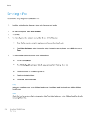 Page 234
Xerox Color 550/560 Printer
User Guide
234 Faxin
g
Sending a Fax
To send a fax using the printer’s Embedded Fax:
Load the original on the document glass or in the document feeder.
1.
On the control panel, press  Services Home.
2.
Touch  Fax.
3.
To manually enter the recipient fax number do one of the following:
4.
To use a number previously stored in the Address Book:
5.
Note:
Addresses must be entered in the Address Book to use the address book. F\
or details, see Adding Address 
Book Entries.
Note:...