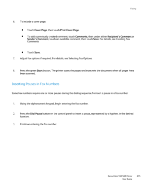 Page 235
Faxing
                     Xerox Color 550/560 PrinterUser Guide235
To include a cover page:
6.
Touch Cover Page , then touch  Print Cover Page .
To add a previously created comment, touch  Comments, then under either  Recipient’s Comment  or 
Sender’s Comment , touch an available comment, then touch  Save. For details, see Creating Fax 
Comments
Touch  Save.
Adjust fax options if required. For details, see Selecting Fax Options.
7.
Press the green  Start button. The printer scans the pages and...