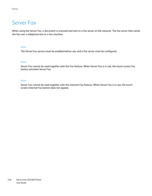 Page 236
Xerox Color 550/560 Printer
User Guide
236 Faxin
g
Server Fax
When using the Server Fax, a document is scanned and sent to a fax serve\
r on the network. The fax server then sends
the fax over a telephone line to a fax machine.
Note:
The Server Fax service must be enabled before use, and a fax server must\
 be configured.
Note:
Server Fax cannot be used together with the Fax feature. When Server Fax\
 is in use, the touch screen Fax 
button activates Server Fax.
Note:
Server Fax cannot be used together...