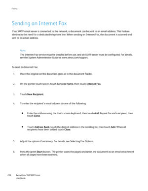 Page 238
Xerox Color 550/560 Printer
User Guide
238 Faxin
g
Sending an Internet Fax
If an SMTP email server is connected to the network, a document can be s\
ent to an email address. This feature 
eliminates the need for a dedicated telephone line. When sending an Inte\
rnet Fax, the document is scanned and 
sent to an email address.
Note:
The Internet Fax service must be enabled before use, and an SMTP server \
must be configured. For details, 
see the System Administrator Guide at www.xerox.com/
support.

To...