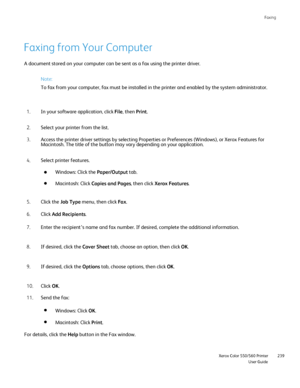 Page 239
Faxing
                     Xerox Color 550/560 PrinterUser Guide239
Faxing from Your Computer
Note:
To fax from your computer, fax must be installed in the printer and enab\
led by the system administrator.
In your software application, click  File, then  Print.
1.
Select your printer from the list.
2.
Access the printer driver settings by selecting Properties or Preference\
s (Windows), or Xerox Features for 
Macintosh. The title of the button may vary depending on your applicatio\
n.
3.
Select...