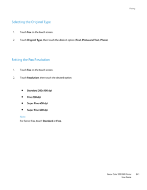 Page 241
Faxing
                     Xerox Color 550/560 PrinterUser Guide241
Selecting the Original Type
Touch 
Fax on the touch screen.
1.
Touch  Original Type , then touch the desired option ( Text, Photo and Text, Photo).
2.
Setting the Fax Resolution
Touch  Fax on the touch screen.
1.
Touch  Resolution , then touch the desired option:
2.
Standard 200x100 dpi
Fine 200 dpi
Super Fine 400 dpi
Super Fine 600 dpi
Note:
For Server Fax, touch  Standard or Fine .
Downloaded From ManualsPrinter.com Manuals 