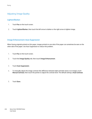 Page 242
Xerox Color 550/560 Printer
User Guide
242 Faxin
g
Adjusting Image Quality
Lighten/Darken
Touch 
Fax on the touch screen.
1.
Touch  Lighten/Darken , then touch the left arrow to darken or the right arrow to lighten imag\
e.
2.
Image Enhancement–Auto Suppression
When faxing originals printed on thin paper, images printed on one side \
of the paper can sometimes be seen on the 
other side of the paper. Use Auto Suppression to reduce this problem.
Touch Fax on the touch screen.
1.
Touch the  Image Quality...