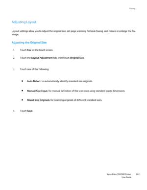 Page 243
Faxing
                    Xerox Color 550/560 PrinterUser Guide243
Adjusting Layout
Adjusting the Original Size
Touch 
Fax on the touch screen.
1.
Touch the  Layout Adjustment  tab, then touch Original Size.
2.
Layout settings allow you to adjust the original size, set page scanning\
 for book faxing, and reduce or enlarge the fa
x
image.
Touch one of the following:
3.
Auto Detect, to automatically identify standard size originals.
Manual Size Input , for manual definition of the scan area using...