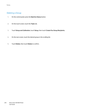 Page 250
Xerox Color 550/560 Printer
User Guide
250 Faxin
g
Deleting a Group
On the control panel, press the 
Machine Status button.
1.
On the touch screen, touch the  Tools tab.
2.
Touch  Setup and Calibration , touch Setup, then touch  Create Fax Group Recipients .
3.
On the next screen, touch the desired group in the scrolling list.
4.
Touch  Delete , then touch  Delete to confirm.
5.
Downloaded From ManualsPrinter.com Manuals 