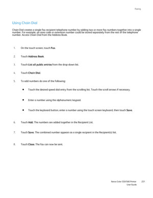 Page 251
Faxing
                    Xerox Color 550/560 PrinterUser Guide251
Using Chain Dial
On the touch screen, touch 
Fax.
1.
Touch  Address Book .
2.
Touch  List all public entries  from the drop-down list.
3.
Touch  Chain Dial .
4.
To add numbers do one of the following:
5.
Touch the desired speed dial entry from the scrolling list. Touch the sc\
roll arrows if necessary.
Enter a number using the alphanumeric keypad.
Touch the keyboard button, enter a number using the touch screen keyboar\
d, then touch...