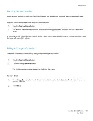 Page 255
Maintenance
                    Xerox Color 550/560 Printer

User Guide 255
Locating the Serial Number
When ordering supplies or contacting Xerox for assistance, you will be a\
sked to provide the printer’s serial number.
View the printer serial number from the printer’s touch screen:
Press the  Machine Status  button.
1.
The Machine Information tab appears. The serial number appears at the le\
ft of the Machine Information 
screen.
2.
If the serial number cannot be read from the printer’s touch screen,...