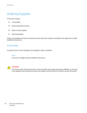 Page 258
Xerox Color 550/560 Printer
User Guide
258 Maintenance
Ordering Supplies
This section includes:
Consumables
Routine Maintenance Items
When to Order Supplies
Recycling Supplies
Certain consumables and routine maintenance items need to be ordered occ\
asionally. Each supply item includes 
installation instructions.
Consumables
Use genuine Xerox Toner Cartridges (Cyan, Magenta, Yellow, and Black).\
CAUTION:
Use of toner other than Genuine Xerox Toner may affect print quality and\
 printer reliability. It...