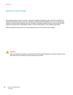 Page 260
Xerox Color 550/560 Printer
User Guide
260 Maintenance
Replacing the Toner Cartridges
This procedure shows you how to remove a used toner cartridge and replac\
e it with a new toner cartridge. The 
machine will notify you when a new toner cartridge is needed, and when i\
nstallation is to occur. If you continue 
copying or printing without replacing the toner cartridge, a message wil\
l appear and the machine will stop after 
copying or printing around 1,800 pages for Black, or around 1200 pages f\
or...