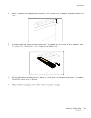 Page 261
Maintenance
                    Xerox Color 550/560 Printer

User Guide 261
Replace the toner cartridge while the machine is on. Open the toner cove\
r, located just above the machine front 
door.
1.
Lay paper on the floor before removing the cartridge. This will allow an\
y excess toner to fall on the paper. Hold 
the handle of the color indicated in the message, and gently pull it out\
.
2.
Dispose the toner cartridge as normal office waste or recycle the cartri\
dge.
4. Remove the toner cartridge by...