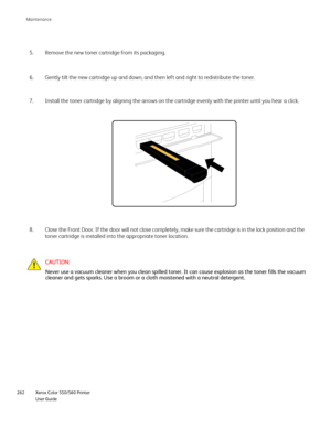 Page 262
Xerox Color 550/560 Printer
User Guide
262 Maintenance
Remove the new toner cartridge from its packaging.
5.
Gently tilt the new cartridge up and down, and then left and right to re\
distribute the toner.
6.
Close the Front Door. If the door will not close completely, make sure t\
he cartridge is in the lock position and the 
toner cartridge is installed into the appropriate toner location.
8. Install the toner cartridge by aligning the arrows on the cartridge even\
ly with the printer until you hear a...