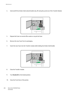 Page 264
Xerox Color 550/560 Printer
User Guide
264 Maintenance
Dispose the Fuser as normal office waste or recycle the fuser.
5.
Remove the new Fuser from its packaging.
6.
Insert the new Fuser into the Transfer module while holding the Amber-Go\
ld handle. 
7.
Close the Transfer module. 
8.
Turn Handle #2  to the locked position.
9.
Close the Front Door of the printer. 
10. Grab and lift the Amber-Gold colored handle only, lift and pull up and o\
ut of the Transfer Module.
4.
Downloaded From ManualsPrinter.com...