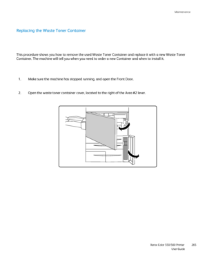 Page 265
Maintenance
                    Xerox Color 550/560 Printer

User Guide 265
Replacing the Waste Toner Container
Make sure the machine has stopped running, and open the Front Door.
1.
Open the waste toner container cover, located to the right of the Area #\
2 lever.
2.
This procedure shows you how to remove the used Waste Toner Container an\
d replace it with a new Waste Toner 
Container. The machine will tell you when you need to order a new Contai\
ner and when to install it.
Downloaded From...