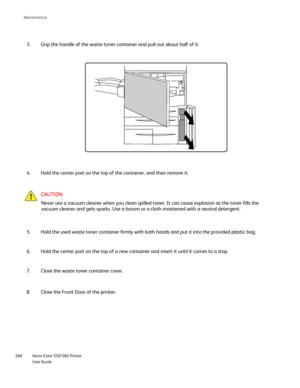 Page 266
Xerox Color 550/560 Printer
User Guide
266 Maintenance
CAUTION:
Never use a vacuum cleaner when you clean spilled toner. It can cause ex\
plosion as the toner fills the 
vacuum cleaner and gets sparks. Use a broom or a cloth moistened with a \
neutral detergent.
Grip the handle of the waste toner container and pull out about half of \
it.
3.
Hold the center part on the top of the container, and then remove it.
4.
Hold the used waste toner container firmly with both hands and put it in\
to the provided...