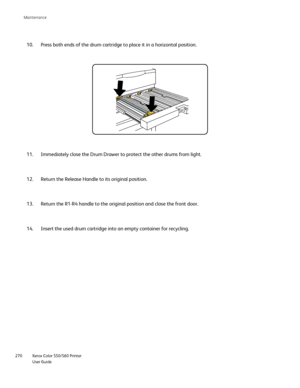 Page 270
Xerox Color 550/560 Printer
User Guide
270 Maintenance
Press both ends of the drum cartridge to place it in a horizontal positi\
on.
10.
Immediately close the Drum Drawer to protect the other drums from light.\
11.
Return the Release Handle to its original position.
12.
Return the R1-R4 handle to the original position and close the front doo\
r.
13.
Insert the used drum cartridge into an empty container for recycling.
14.
Downloaded From ManualsPrinter.com Manuals 