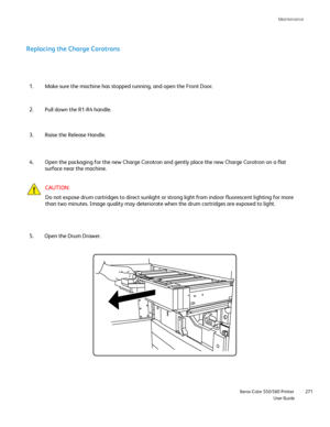 Page 271
Maintenance
                    Xerox Color 550/560 Printer

User Guide 271
Replacing the Charge Corotrons
Make sure the machine has stopped running, and open the Front Door.
1.
Pull down the R1-R4 handle.
2.
Raise the Release Handle.
3.
Open the packaging for the new Charge Corotron and gently place the new \
Charge Corotron on a flat 
surface near the machine.
4.
CAUTION:
Do not expose drum cartridges to direct sunlight or strong light from in\
door fluorescent lighting for more 
than two minutes....