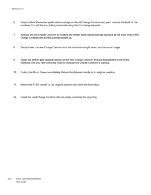 Page 272
Xerox Color 550/560 Printer
User Guide
272 Maintenance
Gently lower the new Charge Corotron into the machine straight down, and\
 not at an angle.
8.
Grasp the amber-gold colored casings on the new Charge Corotron and pull\
 towards the front of the 
machine until you hear a clicking noise to indicate the Charge Corotron \
is in place.
9.
Push in the Drum Drawer completely. Return the Release Handle to its ori\
ginal position.
10.
Return the R1-R4 handle to the original position and close the front doo\...