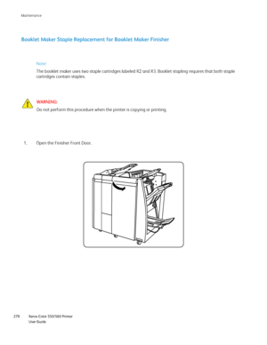 Page 278
Xerox Color 550/560 Printer
User Guide
278 Maintenance
Booklet Maker Staple Replacement for Booklet Maker Finisher
WARNING:
Do not perform this procedure when the printer is copying or printing.
Open the Finisher Front Door.
1. Note:
The booklet maker uses two staple cartridges labeled R2 and R3. Booklet \
stapling requires that both staple 
cartridges contain staples.
Downloaded From ManualsPrinter.com Manuals 