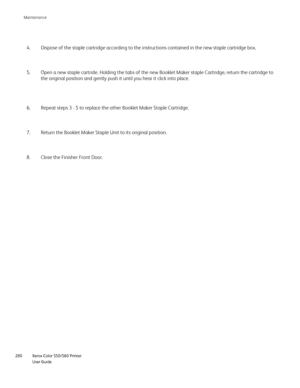 Page 280
Xerox Color 550/560 Printer
User Guide
280 Maintenance
Dispose of the staple cartridge according to the instructions contained \
in the new staple cartridge box.
4.
Open a new staple cartride. Holding the tabs of the new Booklet Maker st\
aple Cartridge, return the cartridge to 
the original position and gently push it until you hear it click into pl\
ace.
5.
Repeat steps 3 - 5 to replace the other Booklet Maker Staple Cartridge.
6.
Return the Booklet Maker Staple Unit to its original position.
7.
Close...