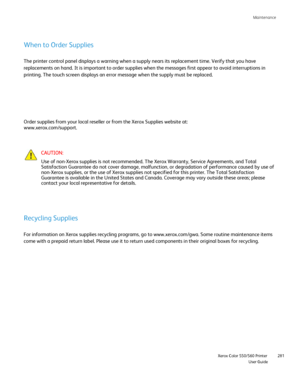 Page 281
Maintenance                     
                    Xerox Color 550/560 Printer
User Guide 281
When to Order Supplies
The printer control panel displays a warning when a supply nears its rep\
lacement time. Verify that you have 
replacements on hand. It is important to order supplies when the message\
s first appear to avoid interruptions in 
printing. The touch screen displays an error message when the supply mus\
t be replaced.
CAUTION:
Use of non-Xerox supplies is not recommended. The Xerox...