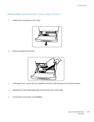 Page 289
Troubleshooting
                     Xerox Color 550/560 PrinterUser Guide289
Pull the tray out toward you until it stops.
1.
Remove the paper from the tray.
2.
If the paper is torn, remove the tray completely and check inside the pr\
inter for torn pieces of paper.
3.
Reload the tray with undamaged paper, then push the tray in until it sto\
ps.
4.
On the printer touch screen, touch  Confirm.
5.
Clearing Paper Jams from Tray 1, Tray 2, Tray 3 or Tray 4
Downloaded From ManualsPrinter.com Manuals 