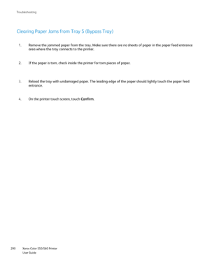 Page 290
Xerox Color 550/560 Printer
User Guide
290 Troubleshootin
g
Remove the jammed paper from the tray. Make sure there are no sheets of \
paper in the paper feed entrance 
area where the tray connects to the printer.
1.
If the paper is torn, check inside the printer for torn pieces of paper.\
2.
Reload the tray with undamaged paper. The leading edge of the paper shou\
ld lightly touch the paper feed 
entrance.
3.
On the printer touch screen, touch  Confirm.
4.
Clearing Paper Jams from Tray 5 (Bypass Tray)...