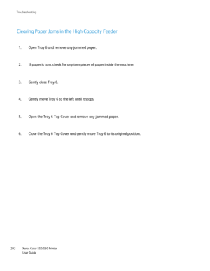 Page 292
Xerox Color 550/560 Printer
User Guide
292 Troubleshootin
g
Open Tray 6 and remove any jammed paper.
1.
If paper is torn, check for any torn pieces of paper inside the machine.\
2.
Clearing Paper Jams in the High Capacity Feeder
Gently close Tray 6.
3.
Gently move Tray 6 to the left until it stops.
4.
Open the Tray 6 Top Cover and remove any jammed paper.
5.
Close the Tray 6 Top Cover and gently move Tray 6 to its original positi\
on.
6.
Downloaded From ManualsPrinter.com Manuals 