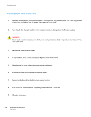 Page 294
Xerox Color 550/560 Printer
User Guide
294 Troubleshootin
g
Open the Bottom Right Cover and tear off the Lead Edge from any jammed s\
heet. Also, clear any jammed 
sheets from the Bypass (Tray 5) feeder. Then, open the Front Cover.
1.
Turn Handle 2 to the right until it is in the horizontal position, then \
pull out the Transfer Module.
2.
Clearing Paper Jams in the Fuser
Remove the visible jammed paper.
3.
If paper is torn, check for any torn pieces of paper inside the machine.\
4.
Move Handle 2a to...