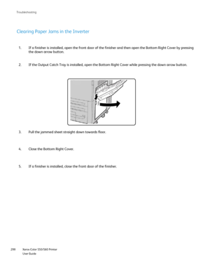 Page 298
Xerox Color 550/560 Printer
User Guide
298 Troubleshootin
g
If a finisher is installed, open the front door of the finisher and then\
 open the Bottom Right Cover by pressing 
the down arrow button.
1.
If the Output Catch Tray is installed, open the Bottom Right Cover while\
 pressing the down arrow button.
2.
Clearing Paper Jams in the Inverter
Pull the jammed sheet straight down towards floor.
3.
Close the Bottom Right Cover.
4.
If a finisher is installed, close the front door of the finisher.
5....