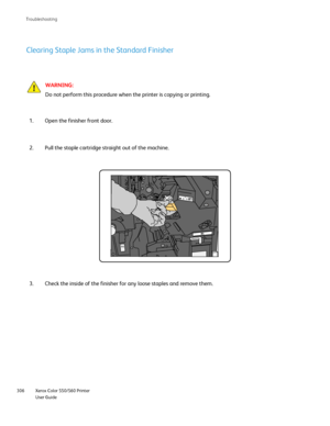Page 306
Xerox Color 550/560 Printer
User Guide
306 Troubleshootin
g
Clearing Staple Jams in the Standard Finisher
WARNING:
Do not perform this procedure when the printer is copying or printing.
Open the finisher front door.
1.
Pull the staple cartridge straight out of the machine.
2.
Check the inside of the finisher for any loose staples and remove them.
3.
R4
Downloaded From ManualsPrinter.com Manuals 