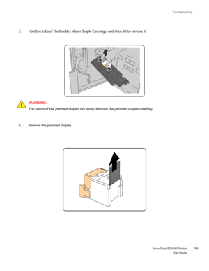 Page 309
Troubleshooting
                     Xerox Color 550/560 PrinterUser Guide309
Hold the tabs of the Booklet Maker Staple Cartridge, and then lift to re\
move it.
3.
WARNING:
The points of the jammed staples are sharp. Remove the jammed staples ca\
refully.
Remove the jammed staples.
4.
Downloaded From ManualsPrinter.com Manuals 