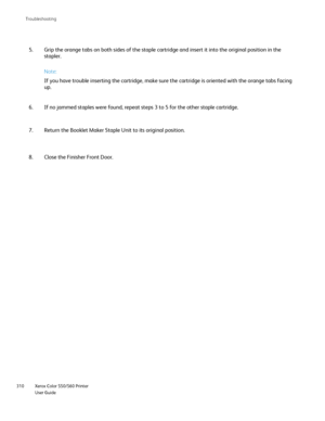 Page 310
Xerox Color 550/560 Printer
User Guide
310 Troubleshootin
g
Grip the orange tabs on both sides of the staple cartridge and insert it\
 into the original position in the 
stapler.
5.
If no jammed staples were found, repeat steps 3 to 5 for the other stapl\
e cartridge.
6.
Return the Booklet Maker Staple Unit to its original position.
7. Note:
If you have trouble inserting the cartridge, make sure the cartridge is \
oriented with the orange tabs facing 
up.
Close the Finisher Front Door.
8.
Downloaded...