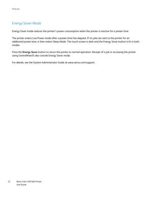 Page 32
Xerox Color 550/560 Printer
User Guide
32 Features
Energy Saver Mode
Energy Saver mode reduces the printer’s power consumption when the pr\
inter is inactive for a preset time.
The printer enters Low Power mode after a preset time has elapsed. If no\
 jobs are sent to the printer for an 
additional preset time, it then enters Sleep Mode. The touch screen is d\
ark and the Energy Saver button is lit in both 
modes.
Press the 
Energy Saver  button to return the printer to normal operation. Receipt of a...