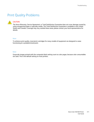 Page 311
Troubleshooting
                    Xerox Color 550/560 PrinterUser Guide311
Print Quality Problems
Note:
To enhance print quality, toner/print cartridges for many models of equi\
pment are designed to cease 
functioning at a predetermined point.
Note:
Grayscale images printed with the composite black setting count as color\
 pages, because color consumables 
are used. This is the default setting on most printers.
CAUTION:
The Xerox Warranty, Service Agreement, or Total Satisfaction Guarantee d\
oes not...