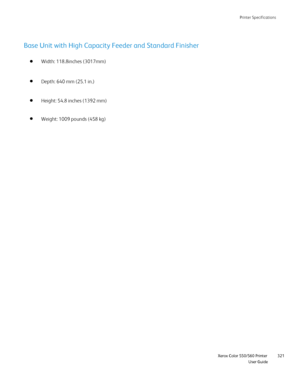 Page 321
Printer Specifications
                    Xerox Color 550/560 Printer

User Guide 321
Base Unit with High Capacity Feeder and Standard Finisher
Width: 118.8inches (3017mm) 
Height: 54.8 inches (1392 mm) Depth: 640 mm (25.1 in.)
Weight: 1009 pounds (458 kg)
Downloaded From ManualsPrinter.com Manuals 