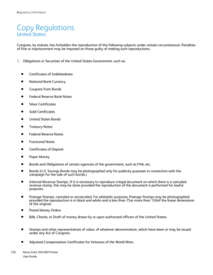 Page 330
Xerox Color 550/560 Printer
User Guide
330 Re
gulatory Information
Copy Regulations
United States
Congress, by statute, has forbidden the reproduction of the following su\
bjects under certain circumstances. Penalties 
of fine or imprisonment may be imposed on those guilty of making such re\
productions.
Obligations or Securities of the United States Government, such as:
1.
Certificates of Indebtedness
National Bank Currency
Coupons from Bonds
Federal Reserve Bank Notes
Silver Certificates
Gold...