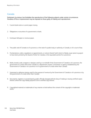 Page 332
Xerox Color 550/560 Printer
User Guide
332 Re
gulatory Information
Canada
Parliament, by stature, has forbidden the reproduction of the following \
subjects under certain circumstances. 
Penalties of fine or imprisonment may be imposed on those guilty of maki\
ng such reproductions.
Obligations or securities of a government or bank.
2.
Exchequer bill paper or revenue paper.
3. Current bank notes or current paper money.
1.
Proclamations, orders, regulations or appointments, or notices thereof (\
with...