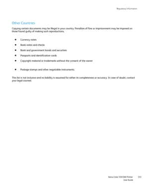 Page 333
Regulatory Information
                    Xerox Color 550/560 Printer

User Guide 333
Other Countries
Copying certain documents may be illegal in your country. Penalties of f\
ine or imprisonment may be imposed on 
those found guilty of making such reproductions.
Currency notes
Bank notes and checks
Bank and government bonds and securities
Passports and identification cards
Copyright material or trademarks without the consent of the owner
Postage stamps and other negotiable instruments.
This list is...