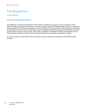 Page 334
Xerox Color 550/560 Printer
User Guide
334 Re
gulatory Information
Fax Regulations
United States
Fax Send Header Requirements
The Telephone Consumer Protection Act of 1991 makes it unlawful for any \
person to use a computer or other 
electronic device, including a fax machine, to send any message unless s\
uch message clearly contains in a margin at 
the top or bottom of each transmitted page or on the first page of the t\
ransmission, the date and time it is sent and 
an identification of the business...