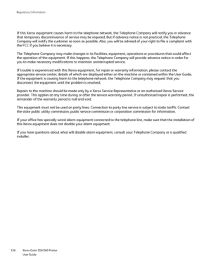Page 336
Xerox Color 550/560 Printer
User Guide
336 Re
gulatory Information
If this Xerox equipment causes harm to the telephone network, the Teleph\
one Company will notify you in advance 
that temporary discontinuance of service may be required. But if advance\
 notice is not practical, the Telephone 
Company will notify the customer as soon as possible. Also, you will be \
advised of your right to file a complaint with 
the FCC if you believe it is necessary.
The Telephone Company may make changes in its...