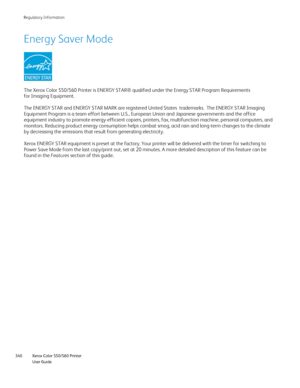 Page 340
Xerox Color 550/560 Printer
User Guide
340 Re
gulatory Information
Energy Saver Mode
The Xerox Color 550/560 Printer is ENERGY STAR® qualified under the Energy STAR Program Requirements\
 
for Imaging Equipment. 
The ENERGY STAR and ENERGY STAR MARK are registered United States  trade\
marks.  The ENERGY STAR Imaging 
Equipment Program is a team effort between U.S., European Union and Japa\
nese governments and the office 
equipment industry to promote energy-efficient copiers, printers, fax, m\...