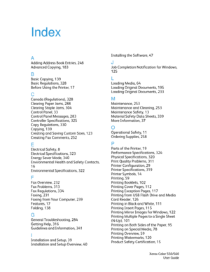 Page 345
Index 
 
A 
Adding Address Book Entries, 248 
Advanced Copying, 183 
B 
Basic Copying, 139 
Basic Regulations, 328 
Before Using the Printer, 17 
C 
Canada (Regulations), 328 
Clearing Paper Jams, 288 
Clearing Staple Jams, 304 
Control Panel, 33 
Control Panel Messages, 283 
Controller Specifications, 325 
Copy Regulations, 330 
Copying, 139 
Creating and Saving Custom Sizes, 123 
Creating Fax Comments, 252 
E 
Electrical Safety, 8 
Electrical Specifications, 323 
Energy Saver Mode, 340 
Environmental...