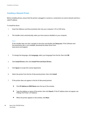 Page 48
Xerox Color 550/560 Printer
User Guide
48 Installation and Setu
p
Installing a Network Printer
Before installing drivers, ensure that the printer is plugged in, turned\
 on, connected to an active network and has a 
valid IP address.
To install the driver:
Insert the  Software and Documentation  disc into your computer’s CD or DVD drive.
1.
The installer starts automatically unless you have autorun disabled on y\
our computer.
2.
Note:
If the installer does not start, navigate to the drive and...