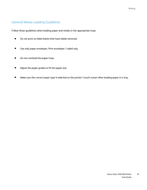 Page 61
Printing
                     Xerox Color 550/560 PrinterUser Guide61
General Media Loading Guidelines
Follow these guidelines when loading paper and media in the appropriate \
trays:
Do not print on label sheets that have labels removed.
Use only paper envelopes. Print envelopes 1-sided only.
Do not overload the paper trays.
Adjust the paper guides to fit the paper size.
Make sure the correct paper type is selected on the printer’s touch s\
creen after loading paper in a tray.
Downloaded From...