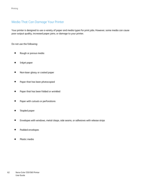 Page 62
Xerox Color 550/560 Printer
User Guide
62 Printin
g
Media That Can Damage Your Printer
Your printer is designed to use a variety of paper and media types for p\
rint jobs. However, some media can cause 
poor output quality, increased paper jams, or damage to your printer.
Plastic media Rough or porous media
Inkjet paper
Non-laser glossy or coated paper
Paper that has been photocopied
Paper that has been folded or wrinkled
Paper with cutouts or perforations
Stapled paper
Envelopes with windows, metal...