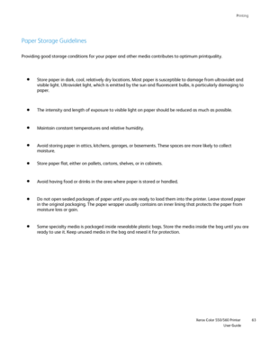Page 63
Printing
                    Xerox Color 550/560 PrinterUser Guide63
Paper Storage Guidelines
Store paper in dark, cool, relatively dry locations. Most paper is susce\
ptible to damage from ultraviolet and 
visible light. Ultraviolet light, which is emitted by the sun and fluore\
scent bulbs, is particularly damaging to 
paper.
The intensity and length of exposure to visible light on paper should be\
 reduced as much as possible.
Maintain constant temperatures and relative humidity.
Avoid storing paper...