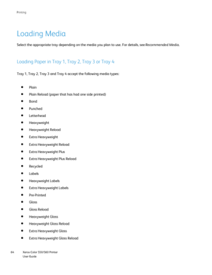 Page 64
Xerox Color 550/560 Printer
User Guide
64 Printin
g
Loading Media
Loading Paper in Tray 1, Tray 2, Tray 3 or Tray 4
Tray 1, Tray 2, Tray 3 and Tray 4 accept the following media types:
Plain
Plain Reload (paper that has had one side printed)
Bond
Punched
Select the appropriate tray depending on the media you plan to use. For \
details, see  Recommended Media.
Letterhead
Heavyweight
Heavyweight Reload
Extra Heavyweight
Extra Heavyweight Reload
Extra Heavyweight Plus
Extra Heavyweight Plus Reload
Recycled...