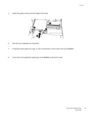 Page 67
Printing
                     Xerox Color 550/560 PrinterUser Guide67
Adjust the guides so they touch the edges of the stack.
5.
Push the tray completely into the printer.
6.
If you have not changed the media type, touch  Confirm on the touch screen.
8. If required, choose paper size, type, or color on the printer’s touch\
 screen, then touch 
Confirm.
7.
Downloaded From ManualsPrinter.com Manuals 