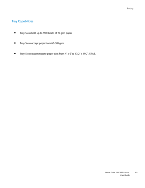 Page 69
Printing
                    Xerox Color 550/560 PrinterUser Guide69
Tray 5 can hold up to 250 sheets of 90 gsm paper. 
Tray 5 can accept paper from 60-300 gsm.
Tray 5 can accommodate paper sizes from 4 x 6 to 13.2 x 19.2 /SRA3.
Tray Capabilities
Downloaded From ManualsPrinter.com Manuals 